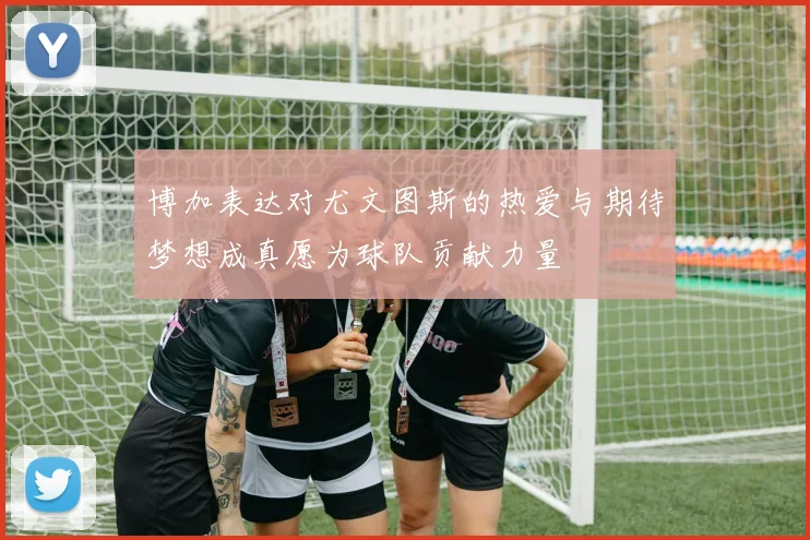 博加表达对尤文图斯的热爱与期待梦想成真愿为球队贡献力量