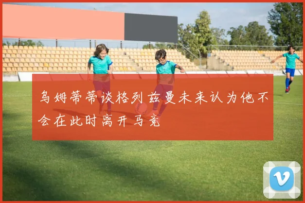 乌姆蒂蒂谈格列兹曼未来认为他不会在此时离开马竞