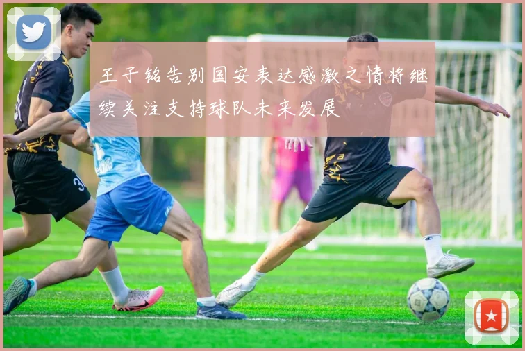 王子铭告别国安表达感激之情将继续关注支持球队未来发展