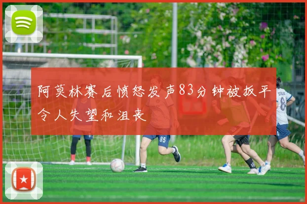 阿莫林赛后愤怒发声83分钟被扳平令人失望和沮丧