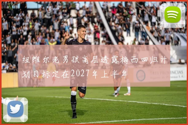 纽维尔老男孩高层透露梅西回归计划目标定在2027年上半年