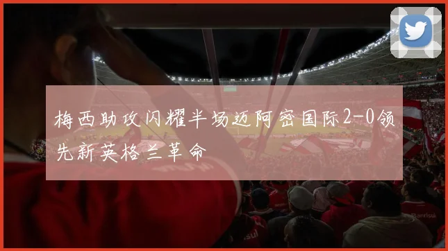 梅西助攻闪耀半场迈阿密国际2-0领先新英格兰革命