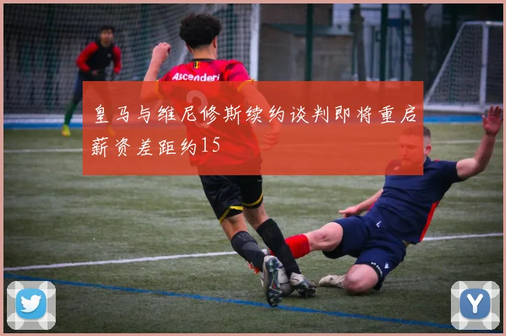 皇马与维尼修斯续约谈判即将重启薪资差距约15