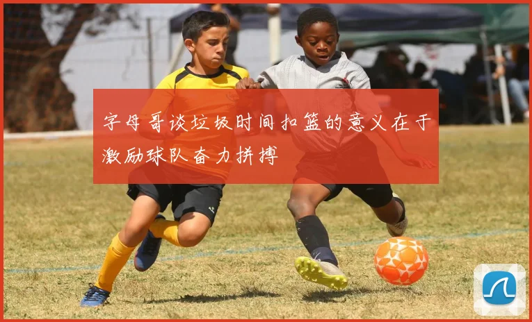 字母哥谈垃圾时间扣篮的意义在于激励球队奋力拼搏