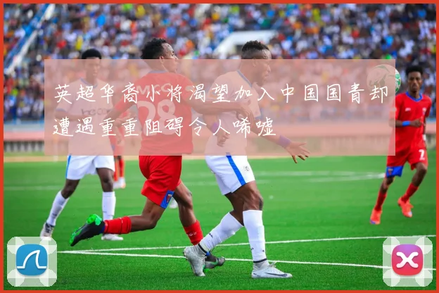 英超华裔小将渴望加入中国国青却遭遇重重阻碍令人唏嘘