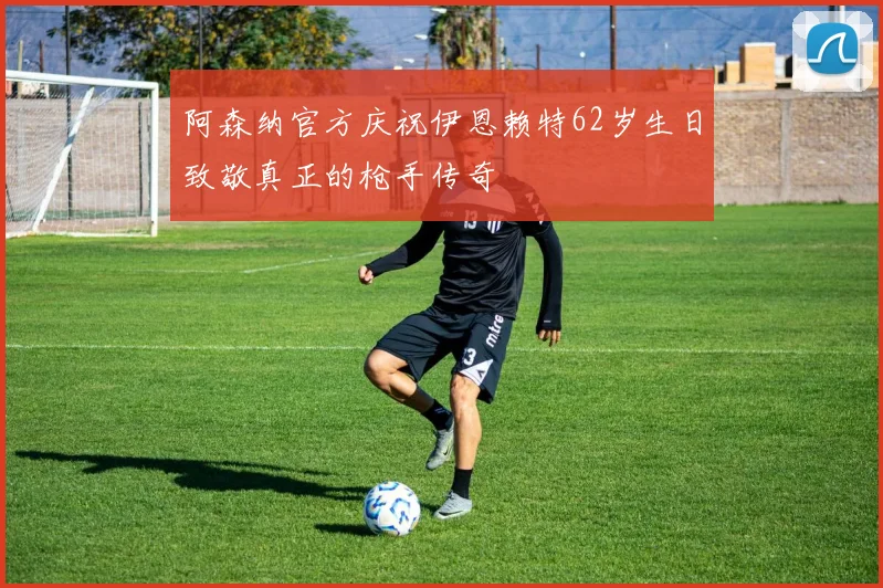阿森纳官方庆祝伊恩赖特62岁生日致敬真正的枪手传奇
