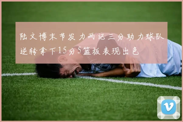 陆文博末节发力两记三分助力球队逆转拿下15分5篮板表现出色