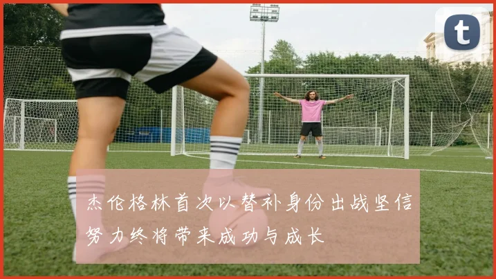 杰伦格林首次以替补身份出战坚信努力终将带来成功与成长