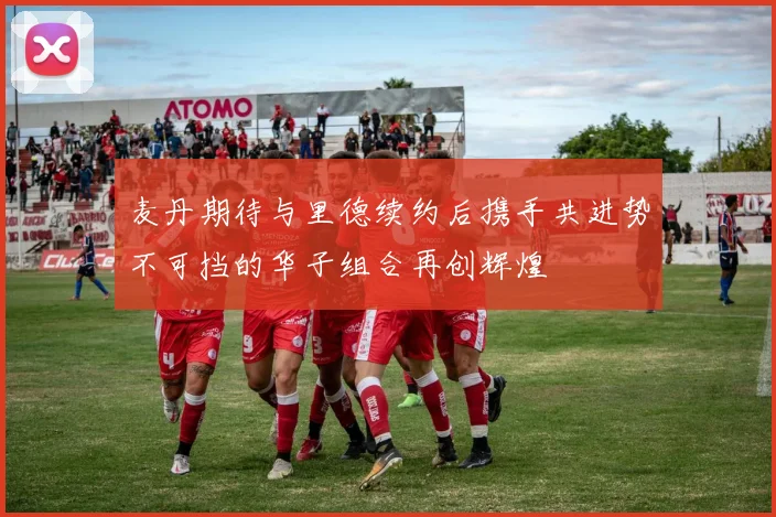 麦丹期待与里德续约后携手共进势不可挡的华子组合再创辉煌