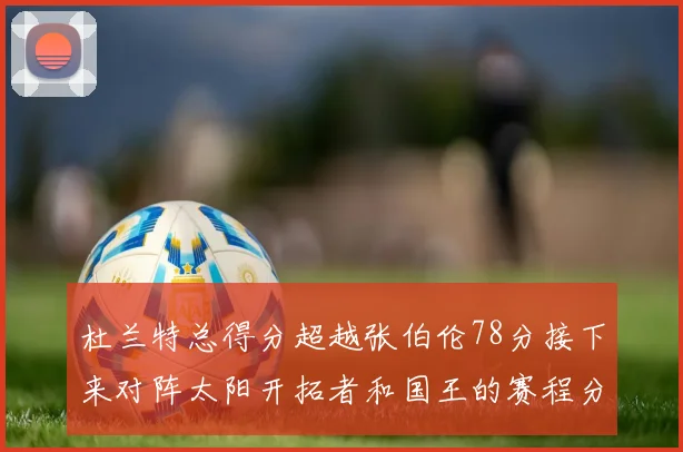 杜兰特总得分超越张伯伦78分接下来对阵太阳开拓者和国王的赛程分析
