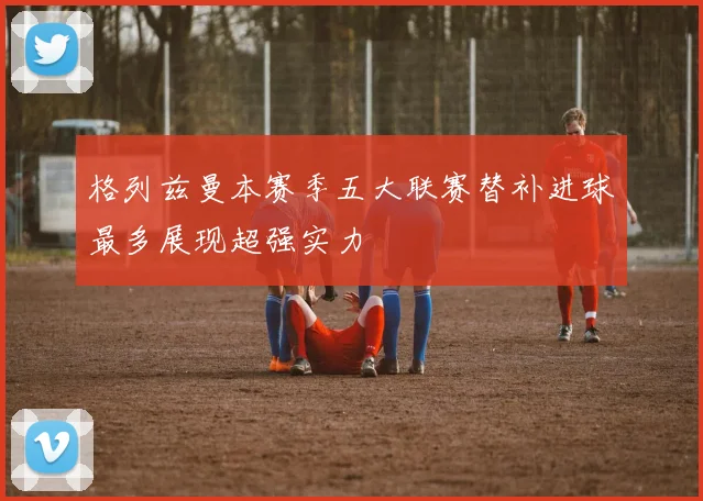 格列兹曼本赛季五大联赛替补进球最多展现超强实力