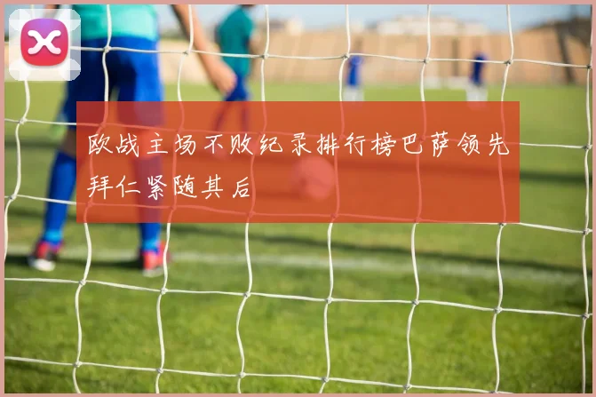 欧战主场不败纪录排行榜巴萨领先拜仁紧随其后