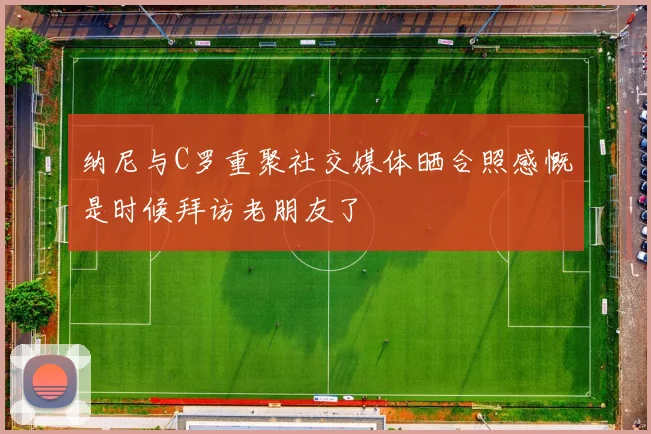 纳尼与C罗重聚社交媒体晒合照感慨是时候拜访老朋友了
