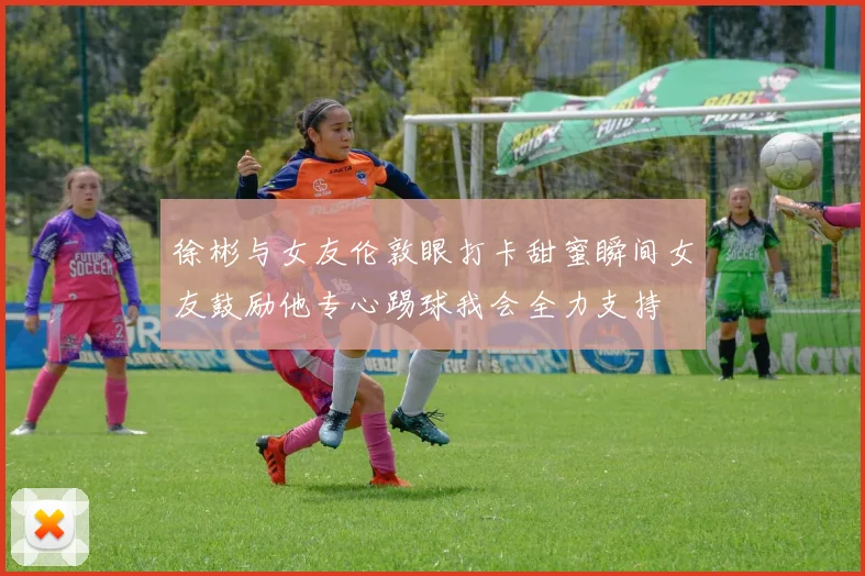 徐彬与女友伦敦眼打卡甜蜜瞬间女友鼓励他专心踢球我会全力支持