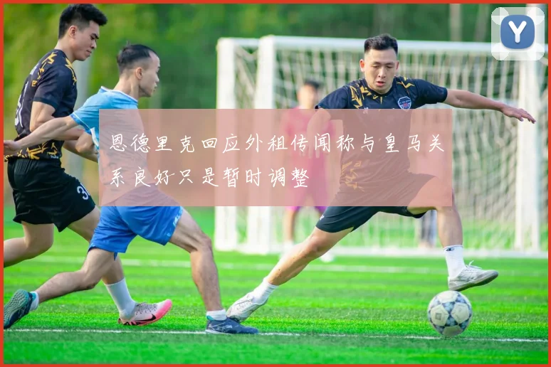 恩德里克回应外租传闻称与皇马关系良好只是暂时调整