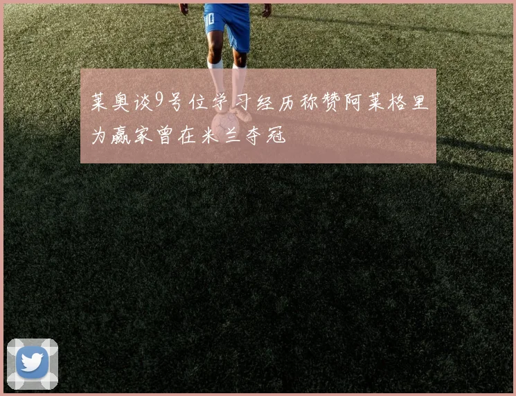 莱奥谈9号位学习经历称赞阿莱格里为赢家曾在米兰夺冠