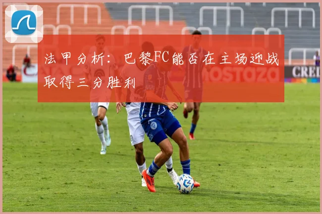 法甲分析：巴黎FC能否在主场迎战取得三分胜利