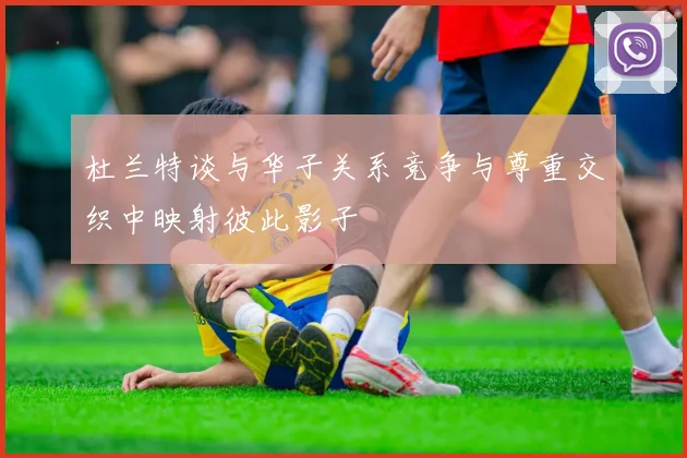 杜兰特谈与华子关系竞争与尊重交织中映射彼此影子