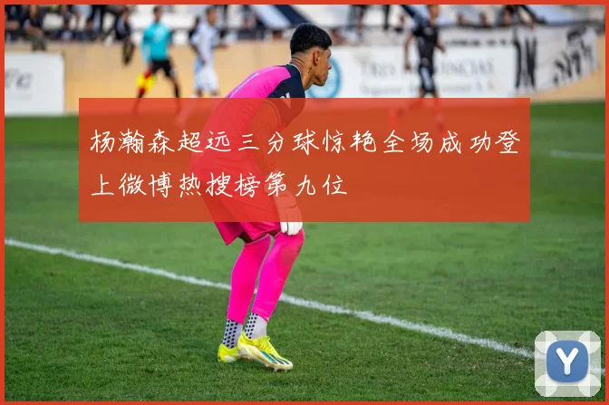 杨瀚森超远三分球惊艳全场成功登上微博热搜榜第九位