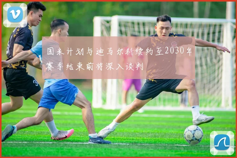 国米计划与迪马尔科续约至2030年赛季结束前将深入谈判