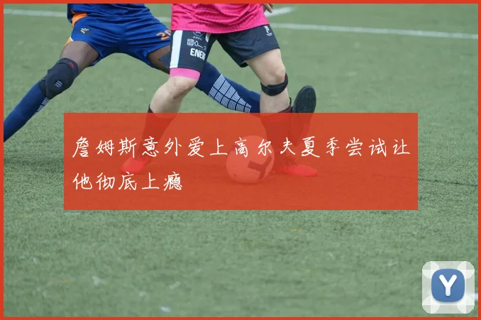 詹姆斯意外爱上高尔夫夏季尝试让他彻底上瘾