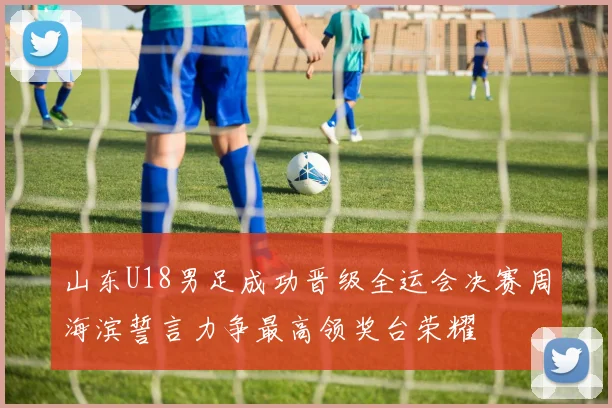 山东U18男足成功晋级全运会决赛周海滨誓言力争最高领奖台荣耀