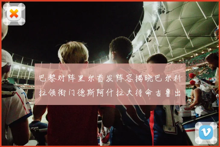 巴黎对阵里尔首发阵容揭晓巴尔科拉领衔门德斯阿什拉夫待命吉鲁出战