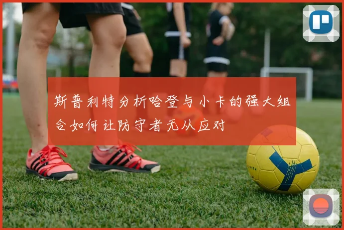 斯普利特分析哈登与小卡的强大组合如何让防守者无从应对