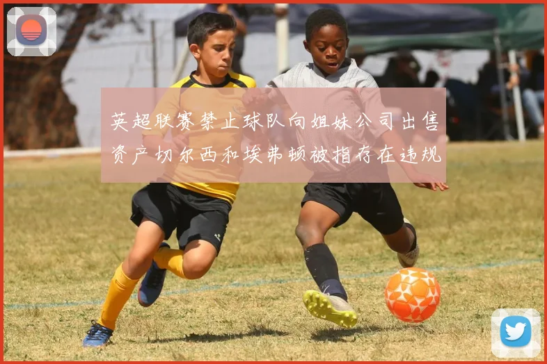 英超联赛禁止球队向姐妹公司出售资产切尔西和埃弗顿被指存在违规行为