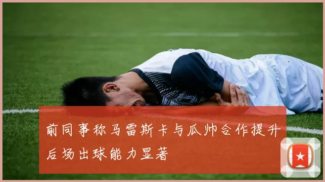 前同事称马雷斯卡与瓜帅合作提升后场出球能力显著