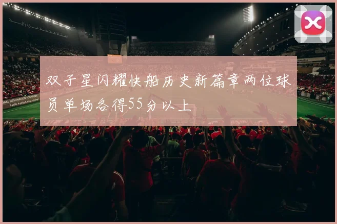 双子星闪耀快船历史新篇章两位球员单场各得55分以上