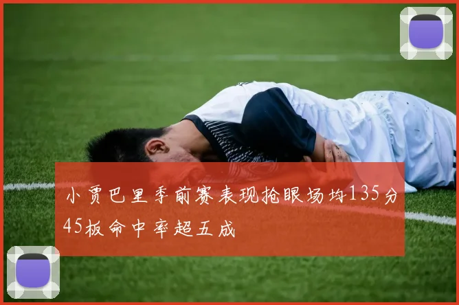 小贾巴里季前赛表现抢眼场均135分45板命中率超五成