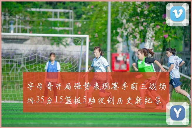 字母哥开局强势表现赛季前三战场均35分15篮板5助攻创历史新纪录