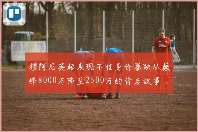 穆阿尼英超表现不佳身价暴跌从巅峰8000万降至2500万的背后故事