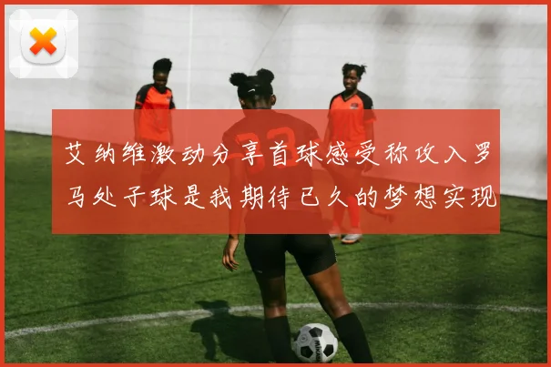 艾纳维激动分享首球感受称攻入罗马处子球是我期待已久的梦想实现