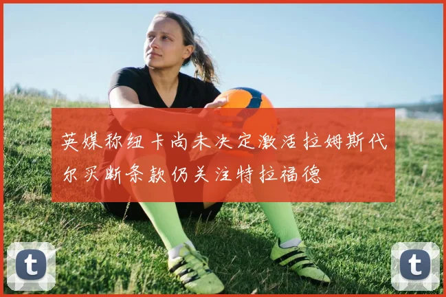 英媒称纽卡尚未决定激活拉姆斯代尔买断条款仍关注特拉福德