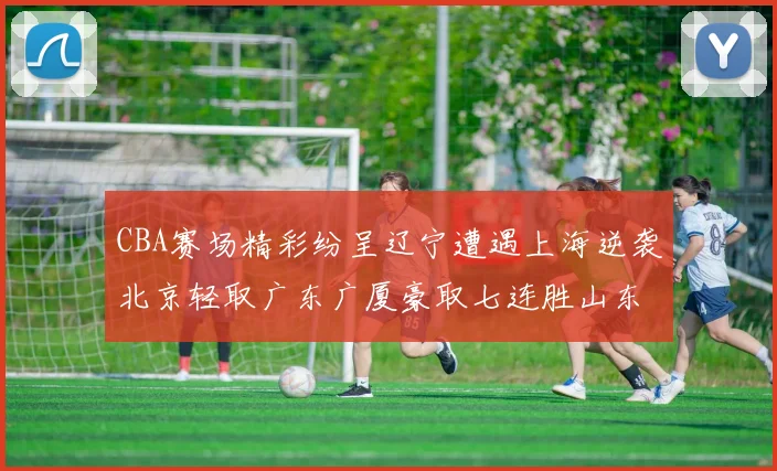 CBA赛场精彩纷呈辽宁遭遇上海逆袭北京轻取广东广厦豪取七连胜山东战胜新疆