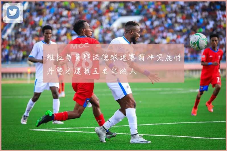 维拉与费耶诺德球迷赛前冲突鹿特丹警方逮捕五名当地人