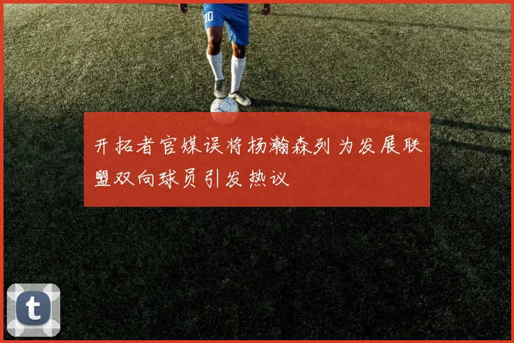 开拓者官媒误将杨瀚森列为发展联盟双向球员引发热议