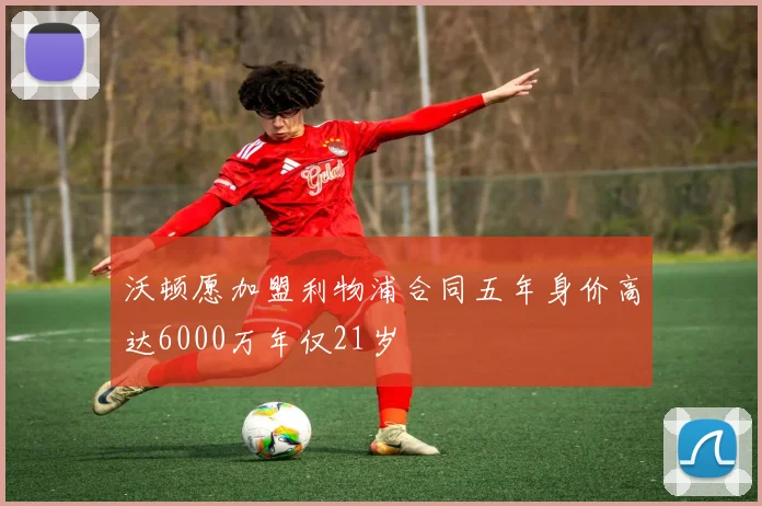 沃顿愿加盟利物浦合同五年身价高达6000万年仅21岁