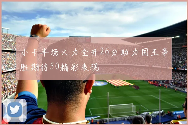 小卡半场火力全开26分助力国王争胜期待50精彩表现