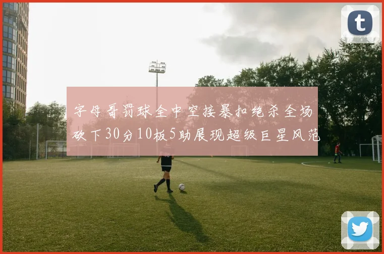 字母哥罚球全中空接暴扣绝杀全场砍下30分10板5助展现超级巨星风范