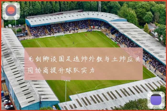 毛剑卿谈国足选帅外教与土帅应共同协商提升球队实力