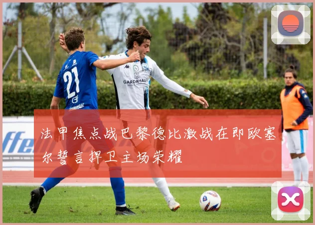 法甲焦点战巴黎德比激战在即欧塞尔誓言捍卫主场荣耀